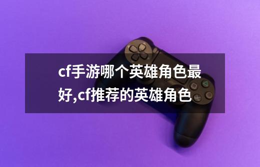 cf手游哪个英雄角色最好,cf推荐的英雄角色-第1张-游戏资讯-龙启网络