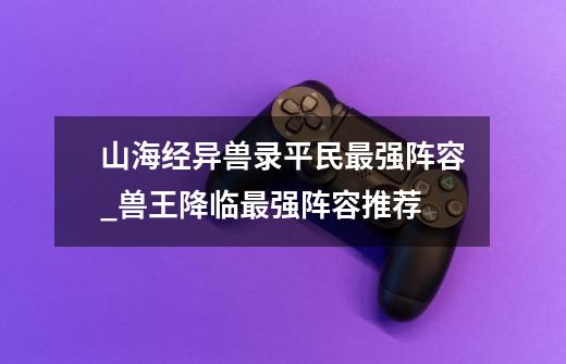 山海经异兽录平民最强阵容_兽王降临最强阵容推荐-第1张-游戏资讯-龙启网络