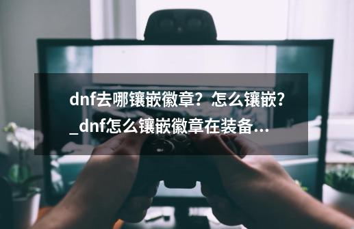 dnf去哪镶嵌徽章?怎么镶嵌?_dnf怎么镶嵌徽章在装备上-第1张-游戏资讯-龙启网络