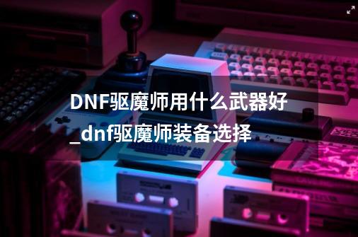 DNF驱魔师用什么武器好_dnf驱魔师装备选择-第1张-游戏资讯-龙启网络