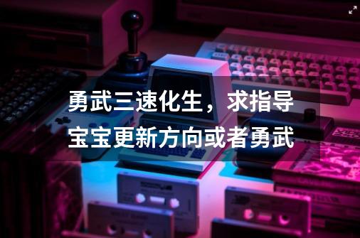 勇武三速化生,求指导宝宝更新方向或者勇武-第1张-游戏资讯-龙启网络