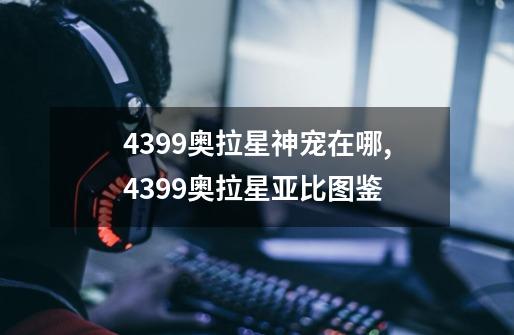 4399奥拉星神宠在哪,4399奥拉星亚比图鉴-第1张-游戏资讯-龙启网络