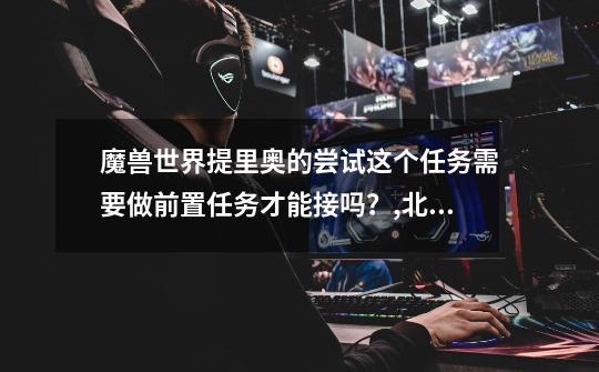 魔兽世界提里奥的尝试这个任务需要做前置任务才能接吗?,北伐军路线-第1张-游戏资讯-龙启网络