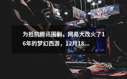 为抵抗腾讯围剿,网易大改火了16年的梦幻西游,12月18日正式上线-第1张-游戏资讯-龙启网络
