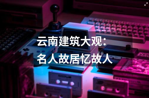 云南建筑大观:名人故居忆故人-第1张-游戏资讯-龙启网络