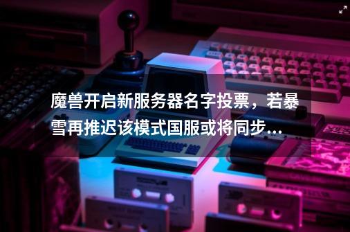 魔兽开启新服务器名字投票,若暴雪再推迟该模式国服或将同步上线-第1张-游戏资讯-龙启网络