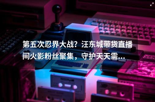 第五次忍界大战?汪东城带货直播间火影粉丝聚集,守护天天需理性-第1张-游戏资讯-龙启网络