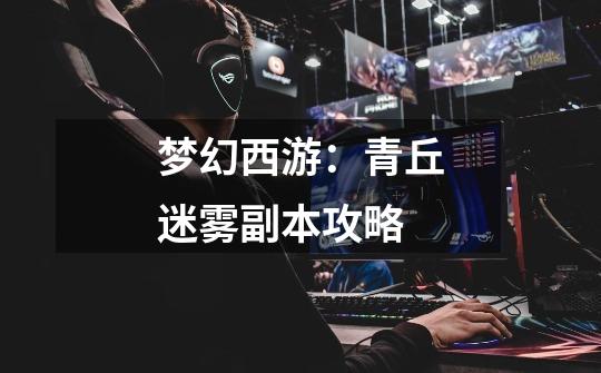 梦幻西游:青丘迷雾副本攻略-第1张-游戏资讯-龙启网络