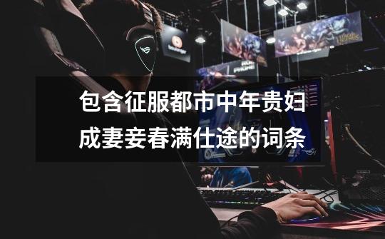 包含征服都市中年贵妇成妻妾春满仕途的词条-第1张-游戏资讯-龙启网络