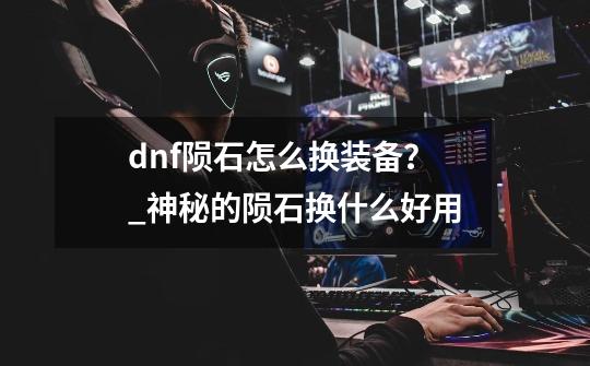 dnf陨石怎么换装备？_神秘的陨石换什么好用-第1张-游戏资讯-龙启网络