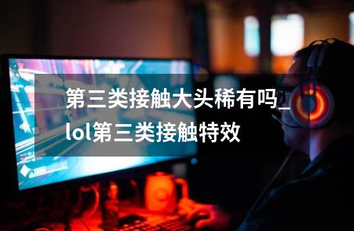 第三类接触大头稀有吗_lol第三类接触特效-第1张-游戏资讯-龙启网络