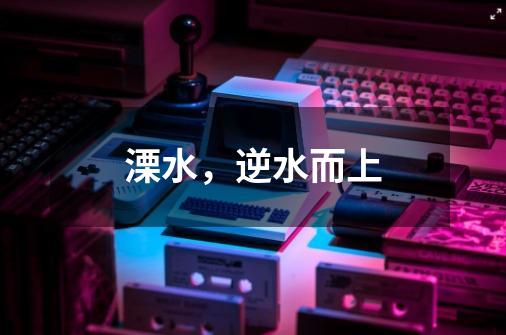 溧水,逆水而上-第1张-游戏资讯-龙启网络