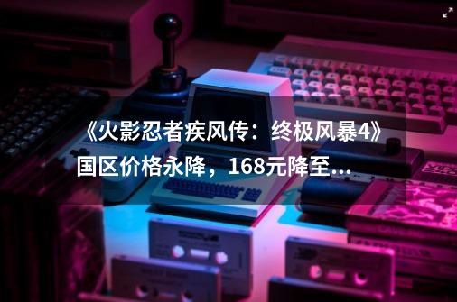 《火影忍者疾风传:终极风暴4》国区价格永降,168元降至98元-第1张-游戏资讯-龙启网络