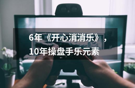6年《开心消消乐》,10年操盘手乐元素-第1张-游戏资讯-龙启网络