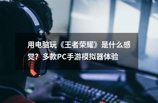 用电脑玩《王者荣耀》是什么感觉?多款PC手游模拟器体验-第1张-游戏资讯-龙启网络