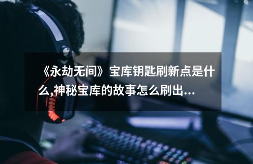《永劫无间》宝库钥匙刷新点是什么?,神秘宝库的故事怎么刷出来-第1张-游戏资讯-龙启网络