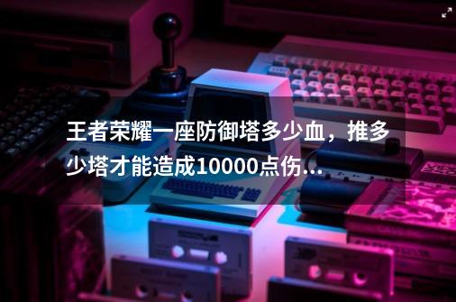 王者荣耀一座防御塔多少血,推多少塔才能造成10000点伤害?,防御塔的伤害机制-第1张-游戏资讯-龙启网络