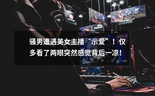 骚男遭遇美女主播“示爱”!仅多看了两眼突然感觉背后一凉!-第1张-游戏资讯-龙启网络