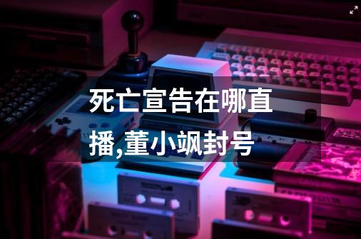 死亡宣告在哪直播,董小飒封号-第1张-游戏资讯-龙启网络