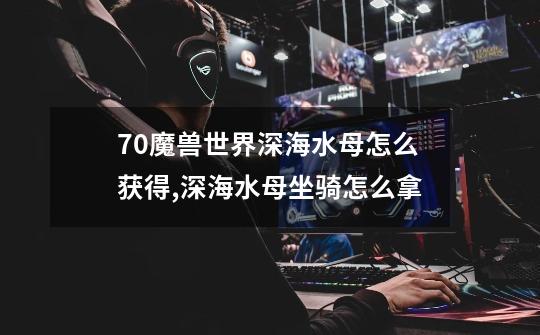 7.0魔兽世界深海水母怎么获得,深海水母坐骑怎么拿-第1张-游戏资讯-龙启网络