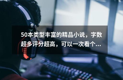 50本类型丰富的精品小说,字数超多评分超高,可以一次看个爽啦-第1张-游戏资讯-龙启网络