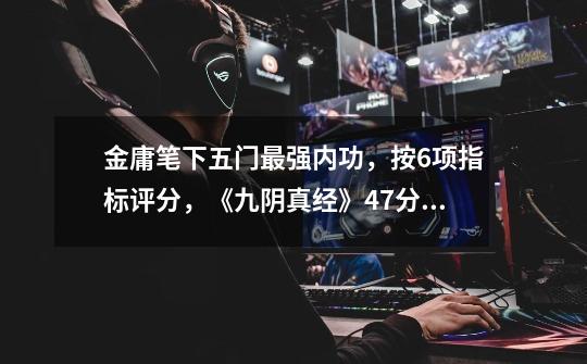 金庸笔下五门最强内功,按6项指标评分,《九阴真经》47分排第三-第1张-游戏资讯-龙启网络