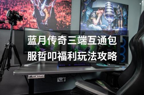 蓝月传奇三端互通包服哲叩福利玩法攻略-第1张-游戏资讯-龙启网络