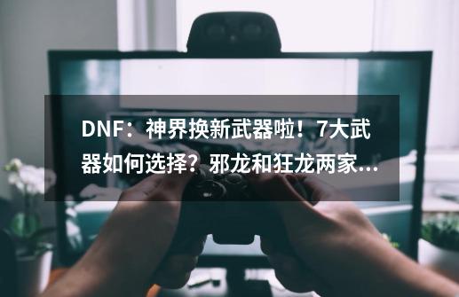 DNF:神界换新武器啦!7大武器如何选择?邪龙和狂龙两家独大-第1张-游戏资讯-龙启网络