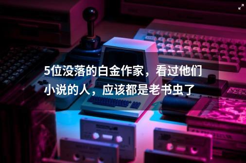 5位没落的白金作家,看过他们小说的人,应该都是老书虫了-第1张-游戏资讯-龙启网络