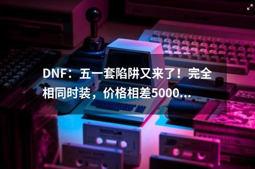 DNF:五一套陷阱又来了!完全相同时装,价格相差5000万-第1张-游戏资讯-龙启网络