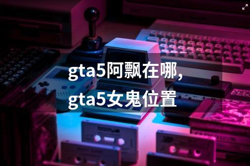 gta5阿飘在哪,gta5女鬼位置-第1张-游戏资讯-龙启网络