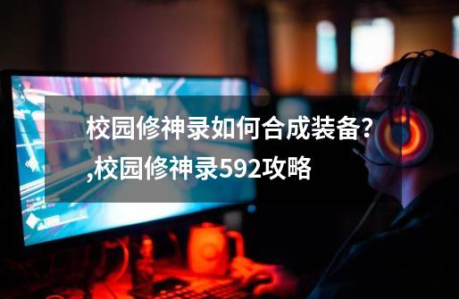 校园修神录如何合成装备?,校园修神录592攻略-第1张-游戏资讯-龙启网络