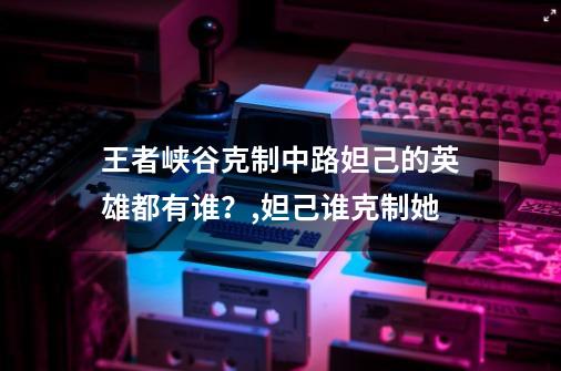 王者峡谷克制中路妲己的英雄都有谁?,妲己谁克制她-第1张-游戏资讯-龙启网络