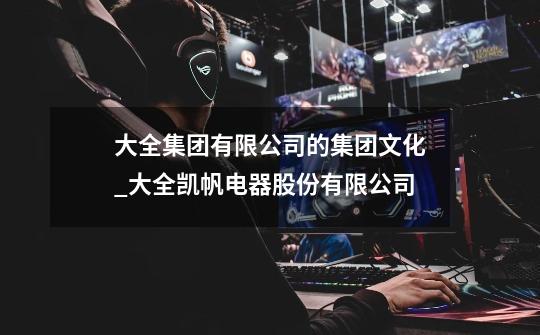 大全集团有限公司的集团文化_大全凯帆电器股份有限公司-第1张-游戏资讯-龙启网络