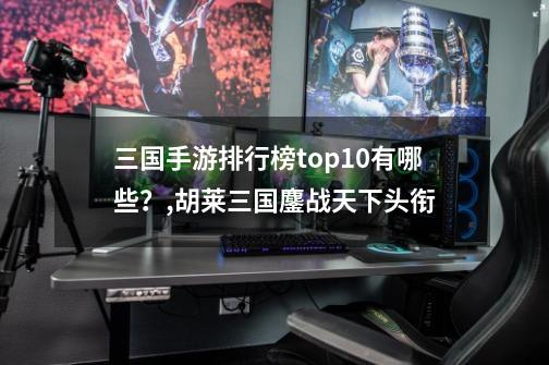 三国手游排行榜top10有哪些？,胡莱三国鏖战天下头衔-第1张-游戏资讯-龙启网络