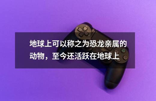 地球上可以称之为恐龙亲属的动物，至今还活跃在地球上-第1张-游戏资讯-龙启网络