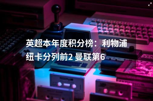 英超本年度积分榜:利物浦纽卡分列前2 曼联第6-第1张-游戏资讯-龙启网络