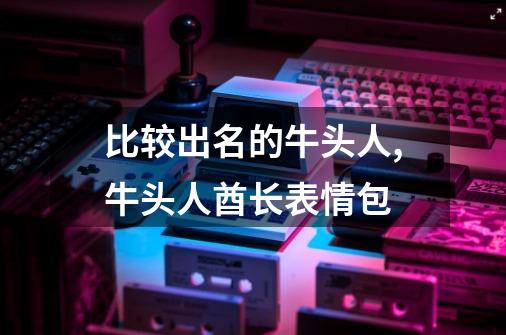 比较出名的牛头人,牛头人酋长表情包-第1张-游戏资讯-龙启网络