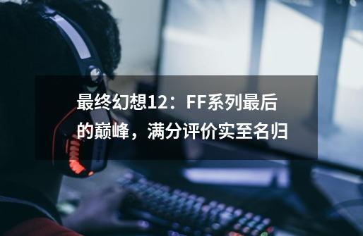 最终幻想12:FF系列最后的巅峰,满分评价实至名归-第1张-游戏资讯-龙启网络