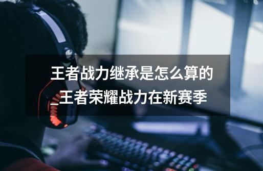 王者战力继承是怎么算的_王者荣耀战力在新赛季-第1张-游戏资讯-龙启网络