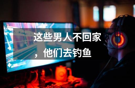 这些男人不回家,他们去钓鱼-第1张-游戏资讯-龙启网络