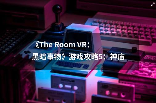 《The Room VR:黑暗事物》游戏攻略5:神庙-第1张-游戏资讯-龙启网络