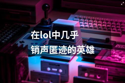 在lol中几乎销声匿迹的英雄-第1张-游戏资讯-龙启网络