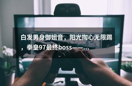 白发男身御姐音,阳光掏心无限踢,拳皇97最终boss——八岐大蛇-第1张-游戏资讯-龙启网络