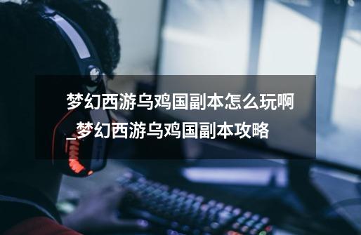 梦幻西游乌鸡国副本怎么玩啊.._梦幻西游乌鸡国副本攻略-第1张-游戏资讯-龙启网络