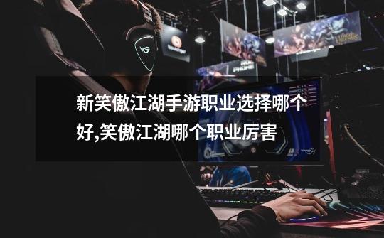 新笑傲江湖手游职业选择哪个好,笑傲江湖哪个职业厉害-第1张-游戏资讯-龙启网络