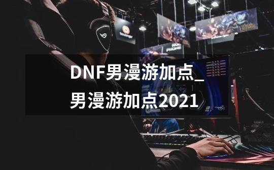 DNF男漫游加点_男漫游加点2021-第1张-游戏资讯-龙启网络