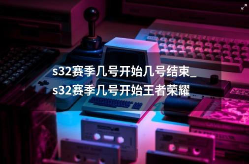 s32赛季几号开始几号结束_s32赛季几号开始王者荣耀-第1张-游戏资讯-龙启网络