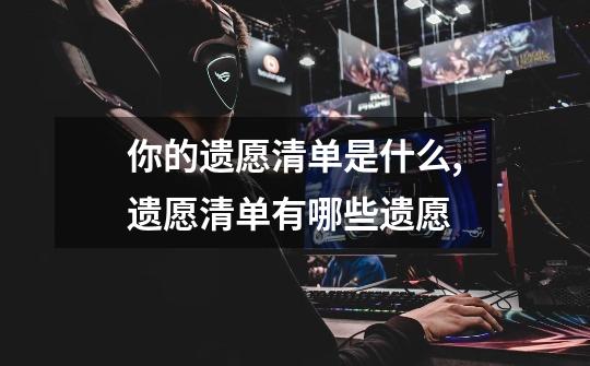 你的遗愿清单是什么,遗愿清单有哪些遗愿-第1张-游戏资讯-龙启网络
