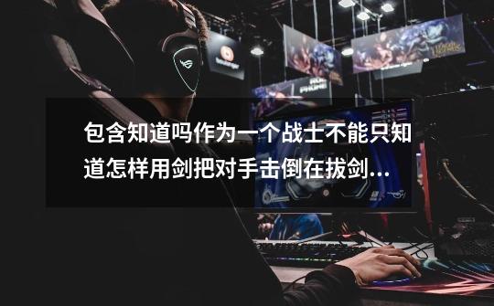 包含知道吗作为一个战士不能只知道怎样用剑把对手击倒在拔剑之前还要知道为什么要亮剑的词条-第1张-游戏资讯-龙启网络